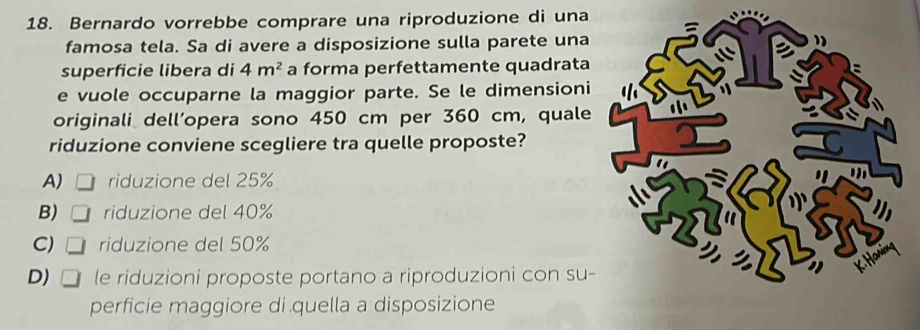 Bernardo vorrebbe comprare una riproduzione di una
famosa tela. Sa di avere a disposizione sulla parete una
superficie libera di 4m^2 a forma perfettamente quadrata
e vuole occuparne la maggior parte. Se le dimensioni
originali dell’opera sono 450 cm per 360 cm, quale
riduzione conviene scegliere tra quelle proposte?
A) riduzione del 25%
B) riduzione del 40%
C) riduzione del 50%
D) □ le riduzioni proposte portano a riproduzioni con su-
perficie maggiore di quella a disposizione