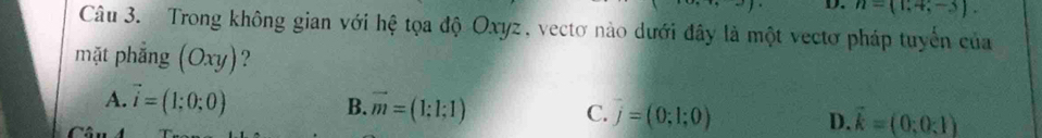 n=(1,4,-3). 
Câu 3. Trong không gian với hệ tọa độ Oxyz, vectơ nào dưới đây là một vectơ pháp tuyển của
mặt phẳng (Oxy) ?
B.
A. vector i=(1;0;0) vector m=(1:1:1) C. j=(0;1;0) D. vector k=(0;0;1)
Câu