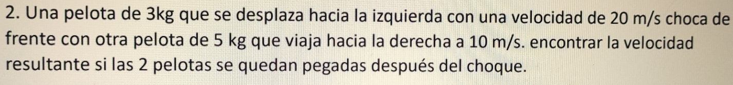 Una pelota de 3kg que se desplaza hacia la izquierda con una velocidad de 20 m/s choca de 
frente con otra pelota de 5 kg que viaja hacia la derecha a 10 m/s. encontrar la velocidad 
resultante si las 2 pelotas se quedan pegadas después del choque.