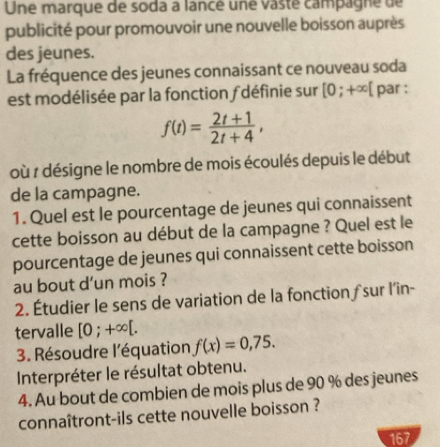 Une marque de soda a lancé une vasté campagne de 
publicité pour promouvoir une nouvelle boisson auprès 
des jeunes. 
La fréquence des jeunes connaissant ce nouveau soda 
est modélisée par la fonction f définie sur [0;+∈fty [ par :
f(t)= (2t+1)/2t+4 , 
où r désigne le nombre de mois écoulés depuis le début 
de la campagne. 
1. Quel est le pourcentage de jeunes qui connaissent 
cette boisson au début de la campagne ? Quel est le 
pourcentage de jeunes qui connaissent cette boisson 
au bout d’un mois ? 
2. Étudier le sens de variation de la fonction sur l’in- 
tervalle [0;+∈fty [. 
3. Résoudre l'équation f(x)=0,75. 
Interpréter le résultat obtenu. 
4. Au bout de combien de mois plus de 90 % des jeunes 
connaîtront-ils cette nouvelle boisson ? 
167