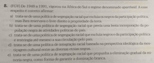 (FGV) De 1948 a 1991, vigorou na África do Sul o regime denominado apartheid. A esse
respeito é correto afirmar:
a) trata-se de uma política de segregação racial que excluía os negros da participação política.
mas lhes reservava o livre direito à propriedade da terra.
b) trata-se de uma política de segregação racial que previa uma lenta incorporação da po-
pulação negra às atividades políticas do país.
c) trata-se de uma política de segregação racial que excluía negros e da participação política
e restringia até mesmo a sua circulação pelo país.
d) trata-se de uma política de integração racial baseada na perspectiva ideológica da mes-
tiçagem cultural entre as diversas etnias negras.
e) trata-se de uma política de segregação racial que propunha a eliminação gradual da mi-
noria negra, como forma de garantir a dominação branca.