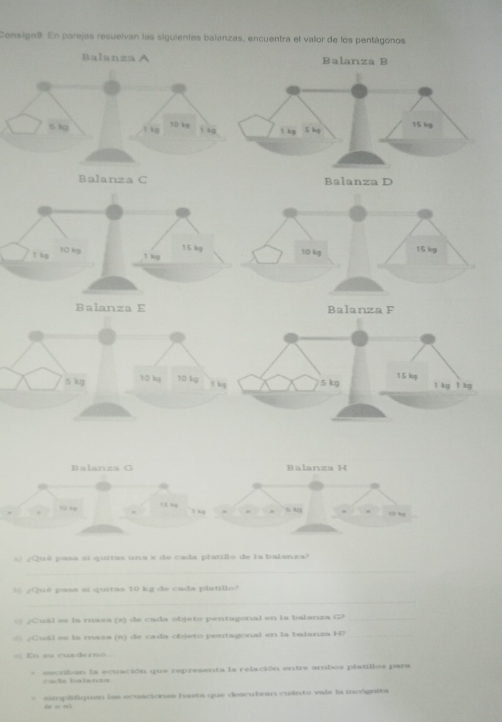 Consign9: En parejas resuelvan las siguientes balanzas, encuentra el valor de los pentágonos 
Balanza A Balanza B
5 kg 1 kg 10 kg t kg
Balanza C
15 kg 15 log
10 kg 10 kg
1 kp 1 kg
Balanza E Balanza F
5 kg 10 kg 10 kg
1 log
Balanza G Balanza H
10 kg! K lug 1 kg 5 kg 10 lg
¿Qué pasa si quitas una x de cada platillo de la balanza? 
_ 
b ¿Qué pasa si quitas 10 kg de cada platillo? 
_ 
@ ¿Cuál es la masa (x) de cada objeto pentagonal en la balanza G?_ 
⑥) ¿Cuál es la masa (n) de cada objeto pentagonal en la balanza H?_ 
== En au cuaderno.== 
escriban la ecuación que representa la relación entre ambos platillos para 
cada balanza. 
* simplifiquen las ecuaciones hasta que descubran cuánto vale la incógnita 
(xon)