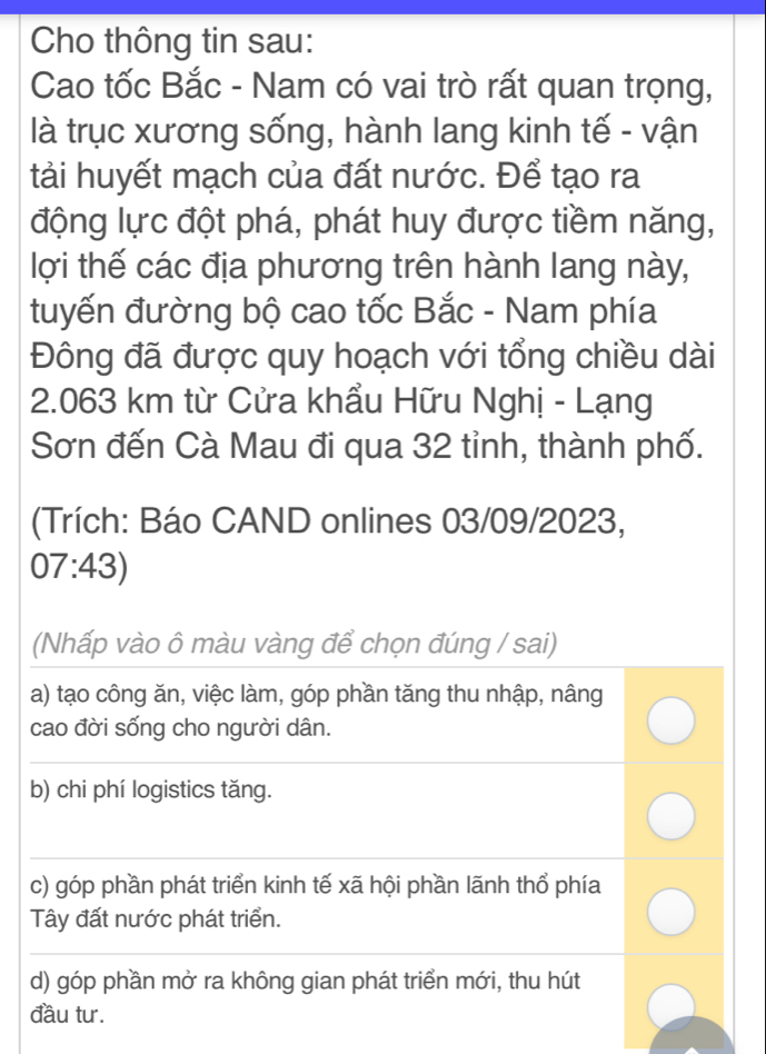 Cho thông tin sau:
Cao tốc Bắc - Nam có vai trò rất quan trọng,
là trục xương sống, hành lang kinh tế - vận
tải huyết mạch của đất nước. Để tạo ra
động lực đột phá, phát huy được tiềm năng,
lợi thế các địa phương trên hành lang này,
tuyến đường bộ cao tốc Bắc - Nam phía
Đông đã được quy hoạch với tổng chiều dài
2.063 km từ Cửa khẩu Hữu Nghị - Lạng
Sơn đến Cà Mau đi qua 32 tỉnh, thành phố.
(Trích: Báo CAND onlines 03/09/2023,
07:43) 
(Nhấp vào ô màu vàng để chọn đúng / sai)
a) tạo công ăn, việc làm, góp phần tăng thu nhập, nâng
cao đời sống cho người dân.
b) chi phí logistics tăng.
c) góp phần phát triển kinh tế xã hội phần lãnh thổ phía
Tây đất nước phát triển.
d) góp phần mở ra không gian phát triển mới, thu hút
đầu tư.