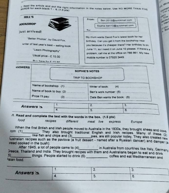 Wri 
Read the article and put the right information in the notes below. Use NO MORE THAN FIVE 
WORDS for each blank 1 - 6. (1.5 pts) 
Comp 
Mary 
HILL'S From: Ben 2012@quickmail com 
: The 
. 
Secau Hàn 
βOOKSHOP 
Sophie ben13 quickmail com 
you 
Just arrived! 
Tn So 
My mum wants David Fox's latest book for her 
"Better Photos", by David Fox. birthday. Can you get it from the bookshop near 
writer of last year's best -- selling book 
you because it's cheaper there? Her birthday is on 
'Learn Photography'' 
June 11, so I need it on June 10 please. If there's a 
problem, call me at the office on 786 861. My new 
Usual price - £ 15.00
mobile number is 07920 3449. 
Rii hare for f 17 EA 
ANSWERS 
SOPHIE'S NOTES 
TRIP TO BOOKSHOP 
Name of bookshop: (1) _Writer of book: (4)_ 
Name of book to buy: (2) _Ben's work number: (5)_ 
Price I'll pay: (3)_ Date Ben wants the book: (6)_ 
complete the text with the words in the box. (1.5 pts) 
food recipes different meat live express Europe 
When the first British and Irish people moved to Australia in the 1830s, they brought sheep and cows 
_rom (1)_ . They also brought traditional English and Irish recipes. Many of these (2 
like fish and chips and (3)_ pies, are still popular today. They also created new 
Australian recipes such as the pavlova (a fruit dessert - named after a Russian dancer) and damper (a 
read cooked in the bush). 
After 1945, a lot of people came to (4)_ in Australia from countries like Italy, Germany 
Greece, Thailand and India. They brought recipes with them and Australians began to eat and drink 
5)_ things. People started to drink (6) _coffee and eat Mediterranean and 
Asian food.