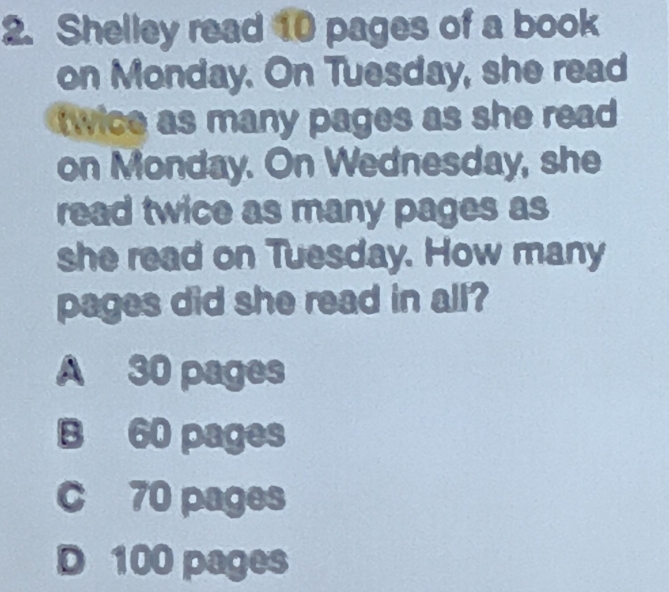 Shelley read 10 pages of a book
on Monday. On Tuesday, she read
twice as many pages as she read 
on Monday. On Wednesday, she
read twice as many pages as
she read on Tuesday. How many
pages did she read in all?
A 30 pages
B 60 pages
c 70 pages
D 100 pages