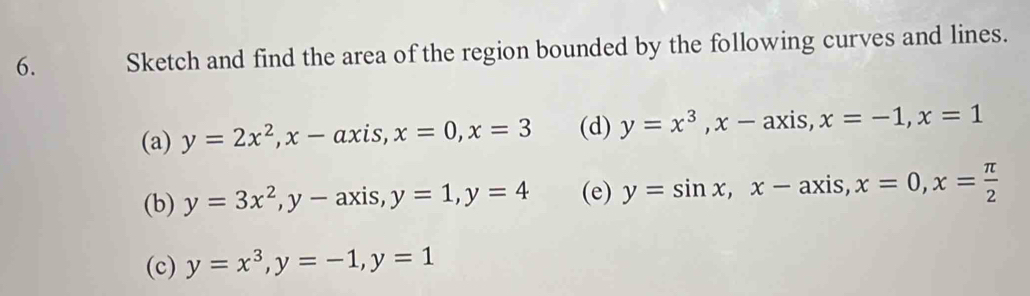 Sketch and find the area of the region bounded by the following curves and lines. 
(a) y=2x^2, x-axis, x=0, x=3 (d) y=x^3, x-axis, x=-1, x=1
(b) y=3x^2, y-axis, y=1, y=4 (e) y=sin x, x-axis, x=0, x= π /2 
(c) y=x^3, y=-1, y=1