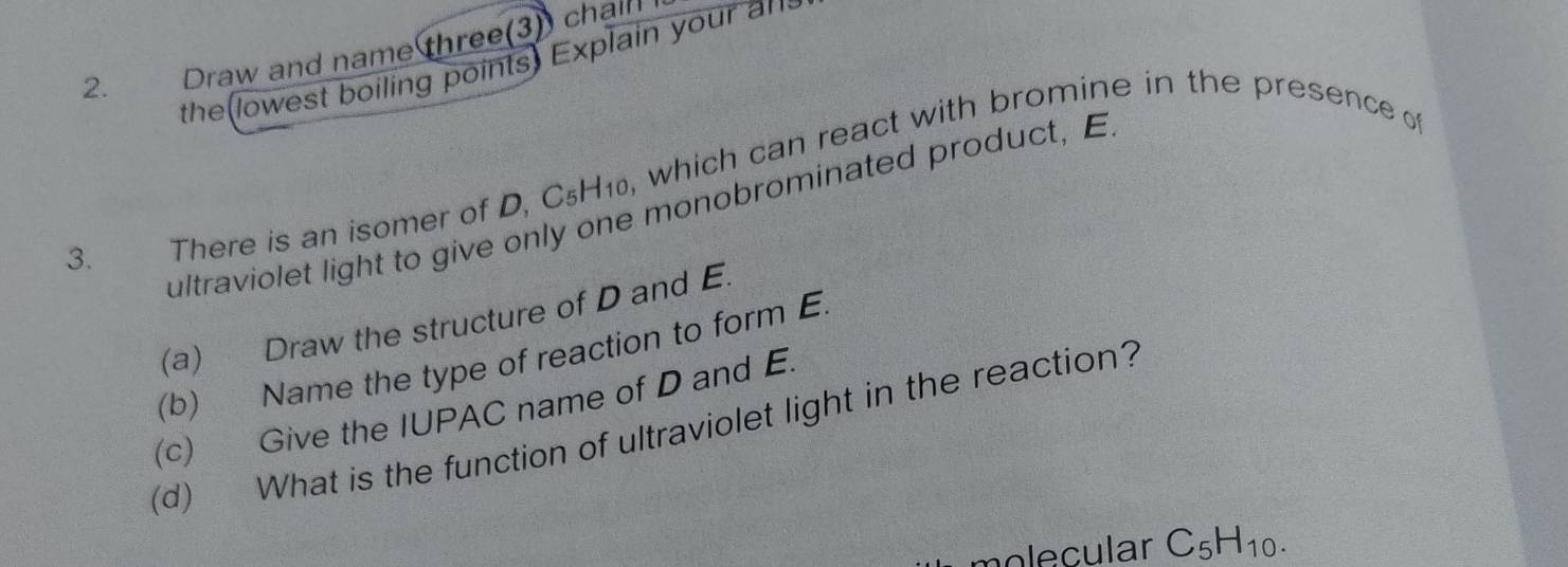 Draw and name three(3) chall 
the lowest boiling points Explain your an 
3. There is an isomer of D, C₅H₁₀, which can react with bromine in the presence o 
ultraviolet light to give only one monobrominated product, E 
(a) Draw the structure of D and E. 
(b) Name the type of reaction to form E
(c) Give the IUPAC name of D and E. 
(d) What is the function of ultraviolet light in the reaction? 
nolecular C_5H_10.