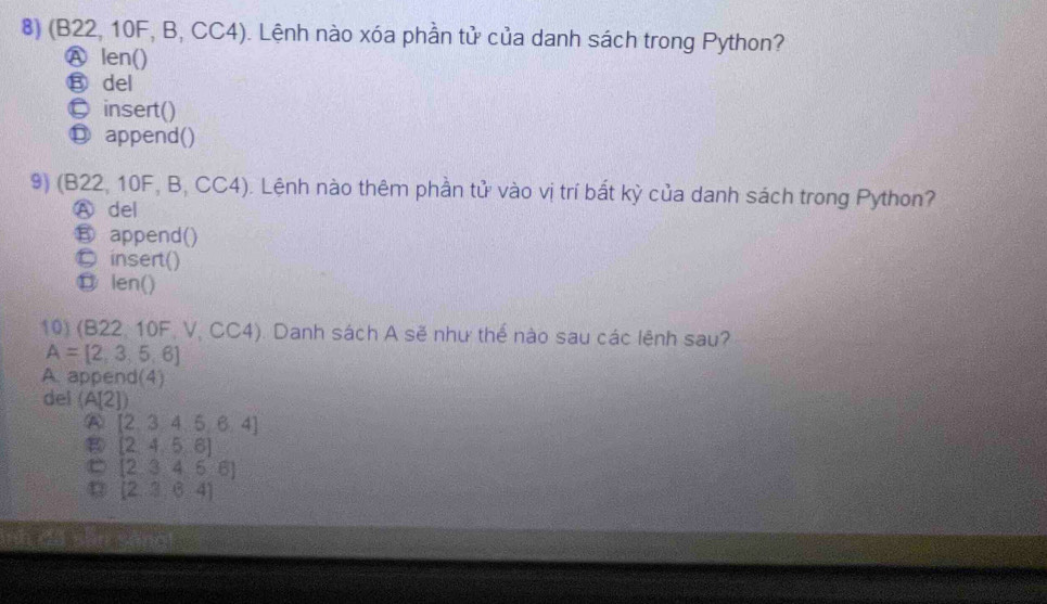 (B22, 10F, B, CC4). Lệnh nào xóa phần tử của danh sách trong Python?
Ⓐ len()
⑧ del
© insert()
Ⓓ append()
9) (B22, 10F, B, CC4). Lệnh nào thêm phần tử vào vị trí bất kỳ của danh sách trong Python?
A del
B append()
© insert()
⑪ len()
10) (B22, 10F, V, CC4). Danh sách A sẽ như thể nào sau các lệnh sau?
A=[2,3,5,6]
A. append(4)
del (A[2])
A [2,3,4,5,6,4]
[2,4,5,6]
C [2,3,4,6:6]
[2,3,6,4]