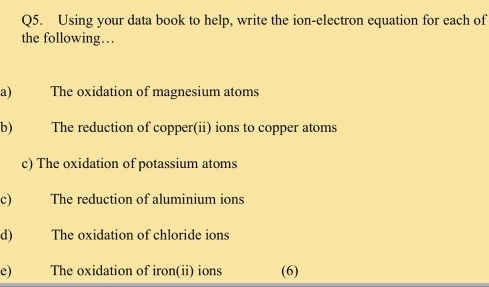 Using your data book to help, write the ion-electron equation for each of 
the following… 
a) The oxidation of magnesium atoms 
b) The reduction of copper(ii) ions to copper atoms 
c) The oxidation of potassium atoms 
c) The reduction of aluminium ions 
d) The oxidation of chloride ions 
e) The oxidation of iron(ii) ions (6)