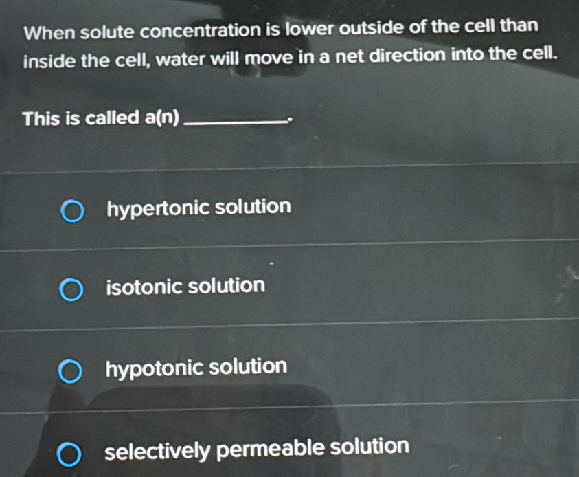 When solute concentration is lower outside of the cell than
inside the cell, water will move in a net direction into the cell.
This is called a(n) _
.
hypertonic solution
isotonic solution
hypotonic solution
selectively permeable solution