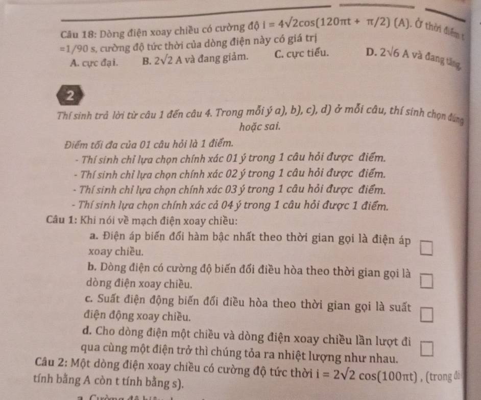 Dòng điện xoay chiều có cường độ i=4sqrt(2)cos (120π t+π /2)(A) Ở thời điểm 1
=1/90s 1 cường độ tức thời của dòng điện này có giá trị
A. cực đại. B. 2sqrt(2)A và đang giảm. C. cực tiểu. D. 2sqrt(6)A và Jangting
2
Thí sinh trả lời từ câu 1 đến câu 4. Trong m 5iya),b),c),d) ở mỗi câu, thí sinh chọn đúng
hoặc sai.
Điểm tối đa của 01 câu hỏi là 1 điểm.
- Thí sinh chỉ lựa chọn chính xác 01 ý trong 1 câu hỏi được điểm.
- Thí sinh chỉ lựa chọn chính xác 02 ý trong 1 câu hỏi được điểm.
- Thí sinh chỉ lựa chọn chính xác 03 ý trong 1 câu hỏi được điểm.
- Thí sinh lựa chọn chính xác cả 04 ý trong 1 câu hỏi được 1 điểm.
Câu 1: Khi nói về mạch điện xoay chiều:
a. Điện áp biến đổi hàm bậc nhất theo thời gian gọi là điện áp □
xoay chiều.
b. Dòng điện có cường độ biến đổi điều hòa theo thời gian gọi là □
dòng điện xoay chiều.
c. Suất điện động biến đổi điều hòa theo thời gian gọi là suất □
điện động xoay chiều.
d. Cho dòng điện một chiều và dòng điện xoay chiều lần lượt đi □
qua cùng một điện trở thì chúng tỏa ra nhiệt lượng như nhau.
Câu 2: Một dòng điện xoay chiều có cường độ tức thời i=2sqrt(2)cos (100π t)
tính bằng A còn t tính bằng s). , (trong đó