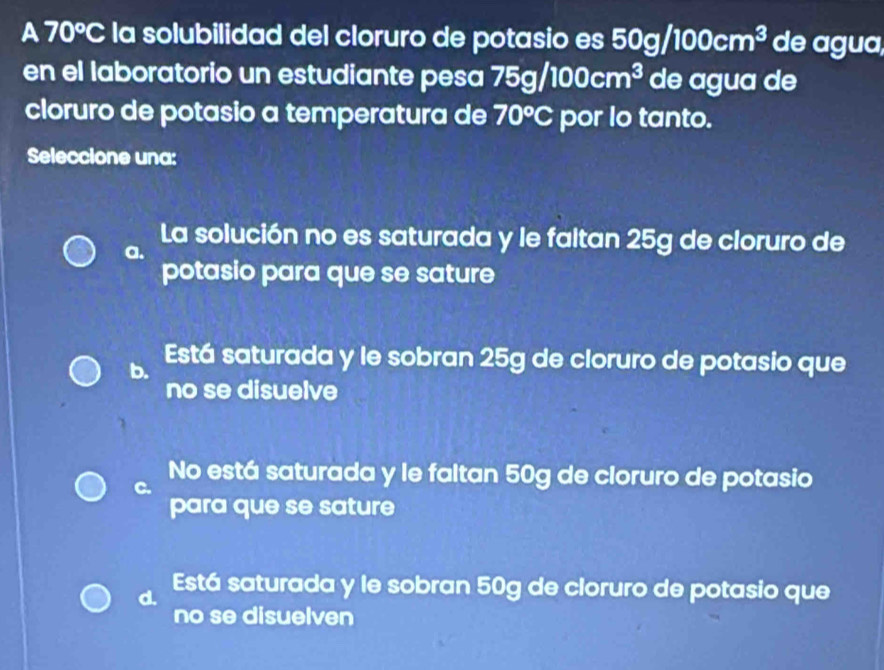 a 70°C la solubilidad del cloruro de potasio es 50g/100cm^3 de agua,
en el laboratorio un estudiante pesa 75g/100cm^3 de agua de
cloruro de potasio a temperatura de 70°C por lo tanto.
Seleccione una:
La solución no es saturada y le faltan 25g de cloruro de
a.
potasio para que se sature
b. Está saturada y le sobran 25g de cloruro de potasio que
no se disuelve
No está saturada y le faltan 50g de cloruro de potasio
C.
para que se sature
d. Está saturada y le sobran 50g de cloruro de potasio que
no se disuelven