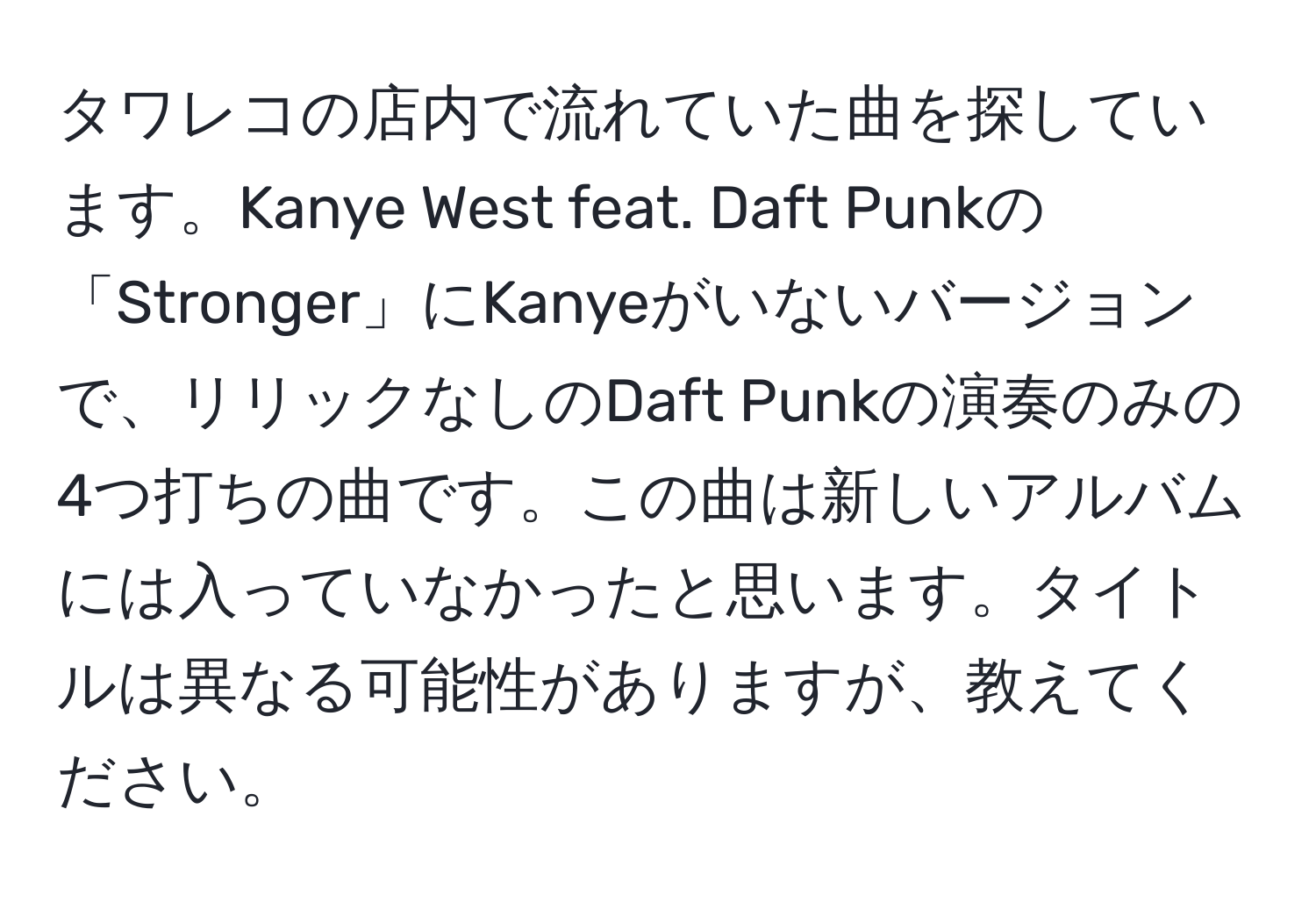 タワレコの店内で流れていた曲を探しています。Kanye West feat. Daft Punkの「Stronger」にKanyeがいないバージョンで、リリックなしのDaft Punkの演奏のみの4つ打ちの曲です。この曲は新しいアルバムには入っていなかったと思います。タイトルは異なる可能性がありますが、教えてください。