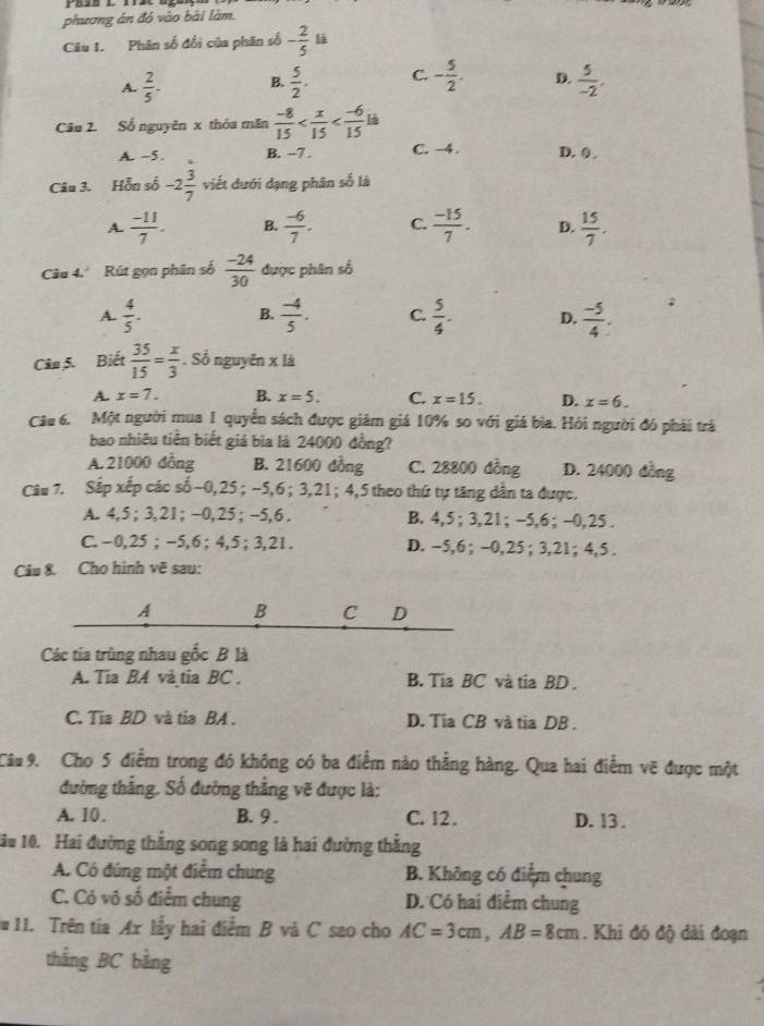 phương án đó vào bài làm.
Câu 1. Phân số đối của phân số - 2/5  là
A.  2/5 . B.  5/2 . C. - 5/2 . D.  5/-2 .
Câu 2. Số nguyên x thỏa măn  (-8)/15  là
A. -5. B. ~7 . C. -4. D. 0 .
Câu 3. Hỗn số -2 3/7  viết dưới dạng phân số là
A.  (-11)/7 . B.  (-6)/7 . C.  (-15)/7 . D.  15/7 .
Câu 4. Rút gọn phân số  (-24)/30  được phân số
A  4/5 .
B.  (-4)/5 . C.  5/4 . D.  (-5)/4 
Câu 5. Biết  35/15 = x/3 . Số nguyên x là
A. x=7. B. x=5. C. x=15. D. x=6.
Câu 6. Một người mua 1 quyển sách được giảm giá 10% so với giá bìa. Hỏi người đó phải trả
bao nhiêu tiền biết giá bia là 24000 đồng?
A. 21000 đồng B. 21600 đồng C. 28800 đồng D. 24000 đồng
Câu 7. Sắp xếp các số~0,25 ; −5,6; 3,21; 4,5 theo thứ tự tăng dẫn ta được.
A. 4,5 ; 3,21; -0,25 ; -5,6 . B. 4,5 ; 3,21; -5,6 ; -0,25 .
C.-0,25 ; -5,6 ; 4,5 ;3,21. D. -5,6 ; -0,25; 3,21; 4,5 .
Câu 8. Cho hình vẽ sau:
A B C D
Các tia trùng nhau gốc B là
A. Tia BA và tia BC . B. Tia BC và tia BD .
C. Tia BD và tia BA . D. Tia CB và tìa DB .
Câu 9. Cho 5 điểm trong đó không có ba điểm nào thẳng hàng. Qua hai điểm vẽ được một
đường thắng. Số đường thắng vẽ được là:
A. 10 . B. 9 . C. 12 . D. 13 .
1âu 10. Hai đường thắng song song là hai đường thắng
A. Có đúng một điểm chung B. Không có điểm chung
C. Có vô số điểm chung D. Có hai điểm chung
11. Trên tia Ax lấy hai điểm B và C sao cho AC=3cm,AB=8cm. Khi đó độ dài đoạn
thắng BC bằng