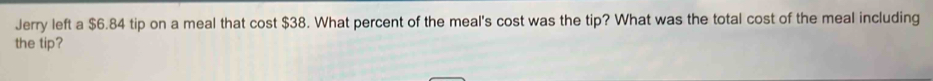 Jerry left a $6.84 tip on a meal that cost $38. What percent of the meal's cost was the tip? What was the total cost of the meal including 
the tip?