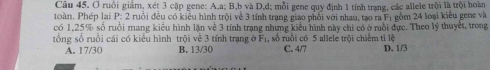 Ở ruồi giấm, xét 3 cặp gene: A, a; B, b và D, d; mỗi gene quy định 1 tính trạng, các allele trội là trội hoàn
toàn. Phép lai P: 2 ruồi đều có kiểu hình trội về 3 tính trạng giao phối với nhau, tạo ra F_1 gồm 24 loại kiểu gene và
có 1, 25% số ruồi mang kiểu hình lặn về 3 tính trạng nhưng kiểu hình này chỉ có ở ruồi đực. Theo lý thuyết, trong
tổng số ruồi cái có kiểu hình trội về 3 tính trạng ở F_1 , số ruồi có 5 allele trội chiếm tỉ lệ
A. 17/30 B. 13/30 C. 4/7 D. 1/3