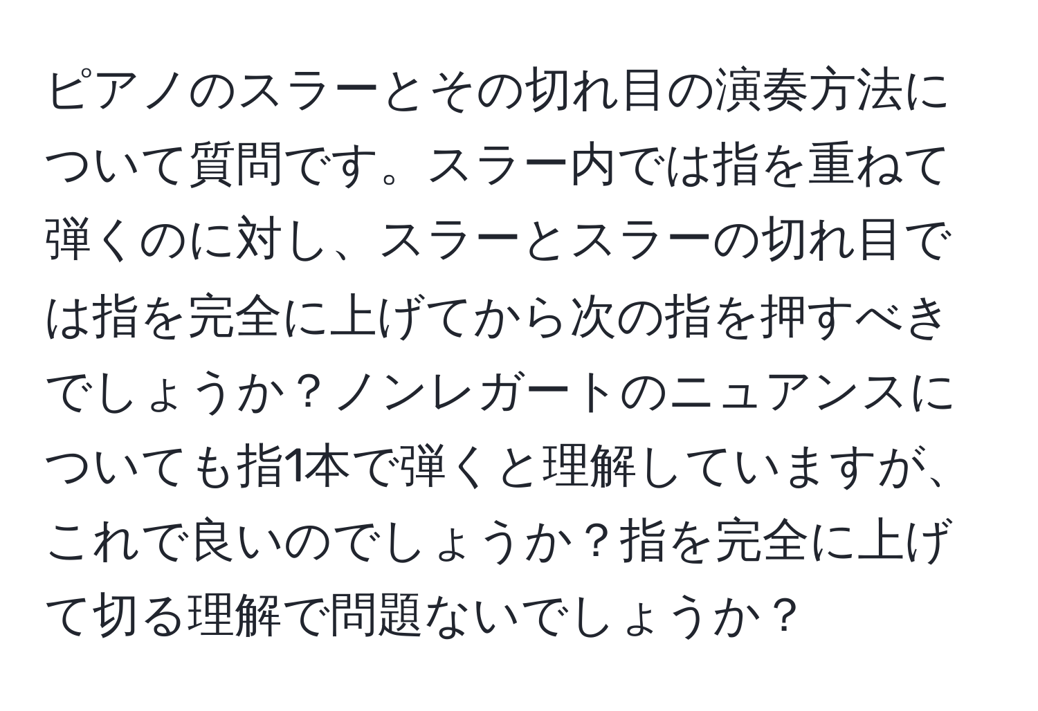 ピアノのスラーとその切れ目の演奏方法について質問です。スラー内では指を重ねて弾くのに対し、スラーとスラーの切れ目では指を完全に上げてから次の指を押すべきでしょうか？ノンレガートのニュアンスについても指1本で弾くと理解していますが、これで良いのでしょうか？指を完全に上げて切る理解で問題ないでしょうか？