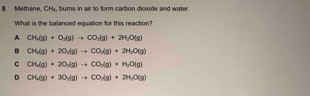 Methane, CH_4 , burns in air to form carbon dioxide and water.
What is the balanced equation for this reaction?
A CH_4(g)+O_2(g)to CO_2(g)+2H_2O(g)
B CH_4(g)+2O_2(g)to CO_2(g)+2H_2O(g)
C CH_4(g)+2O_2(g)to CO_2(g)+H_2O(g)
D CH_4(g)+3O_2(g)to CO_2(g)+2H_2O(g)