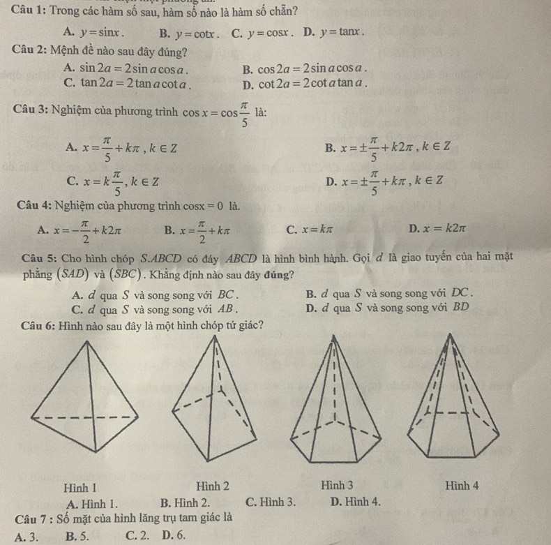 Trong các hàm số sau, hàm số nào là hàm số chẵn?
A. y=sin x. B. y=cot x. C. y=cos x D. y=tan x. 
Câu 2: Mệnh đề nào sau đây đúng?
A. sin 2a=2sin acos a. B. cos 2a=2sin acos a.
C. tan 2a=2tan acot a. D. cot 2a=2cot atan a. 
Câu 3: Nghiệm của phương trình cos x=cos  π /5  là:
A. x= π /5 +kπ , k∈ Z x=±  π /5 +k2π , k∈ Z
B.
C. x=k π /5 , k∈ Z x=±  π /5 +kπ , k∈ Z
D.
Câu 4: Nghiệm của phương trình cos x=0 là.
A. x=- π /2 +k2π B. x= π /2 +kπ C. x=kπ D. x=k2π
Câu 5: Cho hình chóp S. ABCD có đáy ABCD là hình bình hành. Gọi ơ là giao tuyến của hai mặt
phẳng (SAD) và (SBC). Khẳng định nào sau đây đúng?
A. d qua S và song song với BC . B. d qua S và song song với DC .
C. d qua S và song song với AB. D. d qua S và song song với BD
Câu 6: Hình nào sau đây là một hình chóp tứ giác?
a
I
|
Hình 1 Hình 2 Hình 3 Hình 4
A. Hình 1. B. Hình 2. C. Hình 3. D. Hình 4.
Câu 7 : Số mặt của hình lăng trụ tam giác là
A. 3. B. 5. C. 2. D. 6.