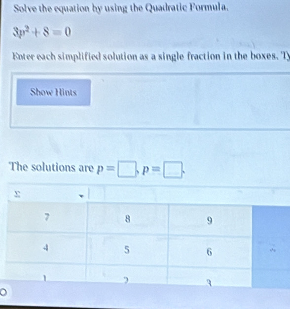 Solve the equation by using the Quadratic Formula.
3p^2+8=0
Enter each simplified solution as a single fraction in the boxes. Ty 
Show Hints 
The solutions are p=□ , p=□.