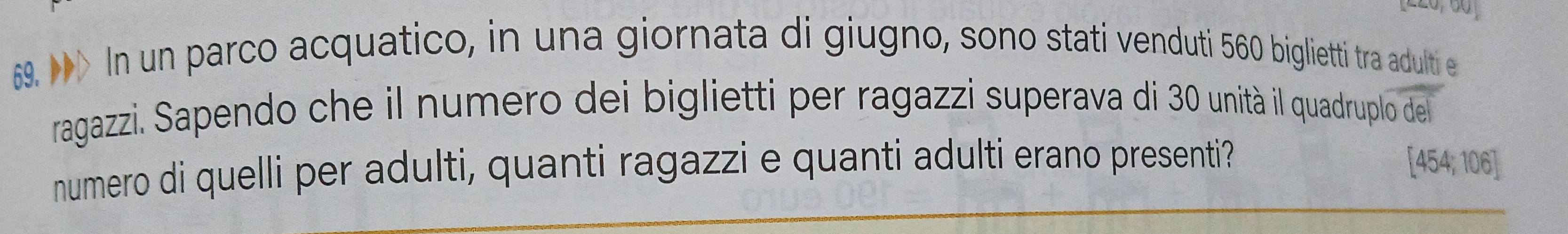 > In un parco acquatico, in una giornata di giugno, sono stati venduti 560 biglietti tra adulti e 
ragazzi. Sapendo che il numero dei biglietti per ragazzi superava di 30 unità il quadruplo del 
numero di quelli per adulti, quanti ragazzi e quanti adulti erano presenti? [454; 106]