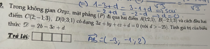 Trong không gian Oryz, mặt phẳng (P) đi qua hai điểm A(1,2;1); B(-2;1;3) và cách đều hai 
điểm C(2;-1;3), D(0;3;1) có dạng 
thức varnothing =2b-3c+d. 3x+by+cz+d=0 (với d>-25). Tính giá trị của biểu 
Trả lời: □^(□)