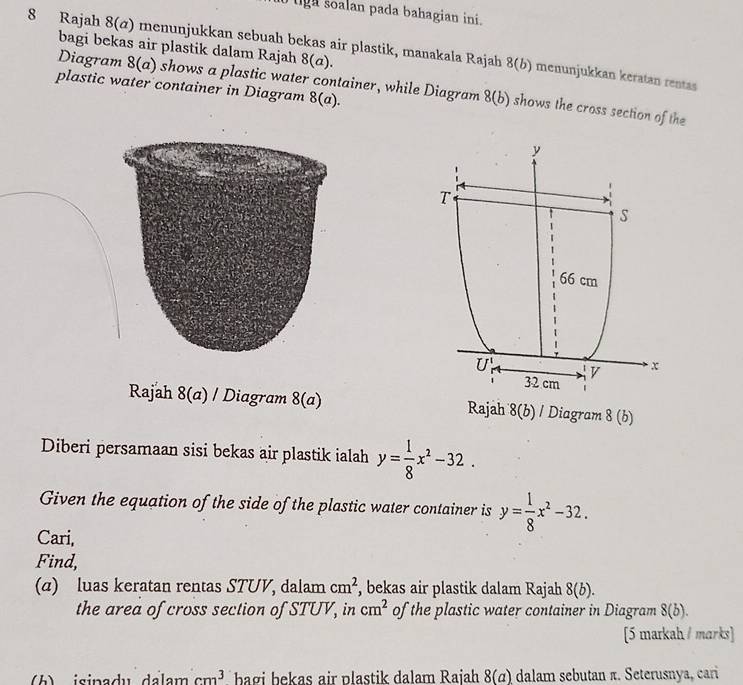 tg a soalan pada bahagian ini .
bagi bekas air plastik dalam Rajah 8(a).
8 Rajah 8(a) menunjukkan sebuah bekas air plastik, manakala Rajah 8(b) menunjukkan keratan rentas 
plastic water container in Diagram 8(a).
Diagram 8(a) shows a plastic water container, while Diagram 8(b) shows the cross section of the
Rajah 8(a) / Diagram 8(a) Rajah 8(b)/ Diagram 8(b)
Diberi persamaan sisi bekas air plastik ialah y= 1/8 x^2-32.
Given the equation of the side of the plastic water container is y= 1/8 x^2-32.
Cari,
Find,
(α) luas keratan rentas STUV, dalam cm^2 , bekas air plastik dalam Rajah 8(b).
the area of cross section of STUV, in cm^2 of the plastic water container in Diagram 8(b).
[5 markah / marks]
b) isinadu dalam cm^3 bagi bekas air plastik dalam Rajah 8(a) dalam sebutan π. Seterusnya, cari