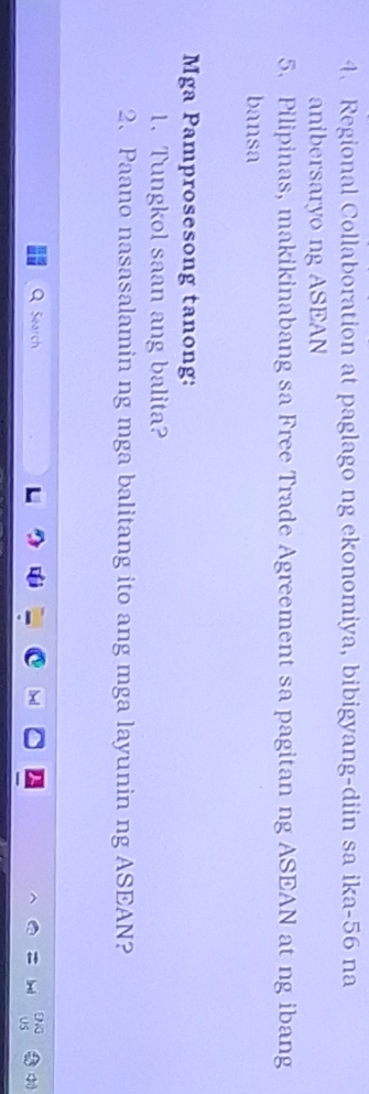 Regional Collaboration at paglago ng ekonomiya, bibigyang-diin sa ika- 56 na 
anibersaryo ng ASEAN 
5. Pilipinas, makikinabang sa Free Trade Agreement sa pagitan ng ASEAN at ng ibang 
bansa 
Mga Pamprosesong tanong: 
1. Tungkol saan ang balita? 
2、 Paano nasasalamin ng mga balitang ito ang mga layunin ng ASEAN? 
Search