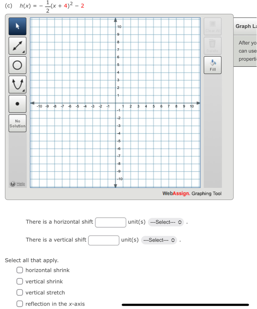 h(x)=- 1/2 (x+4)^2-2
Graph L
After yo
at can use
properti
Fill
No
Solution
Help
ng Tool
There is a horizontal shift unit(s) ---Select-
There is a vertical shift unit(s) ---Select---
Select all that apply.
horizontal shrink
vertical shrink
vertical stretch
reflection in the x-axis