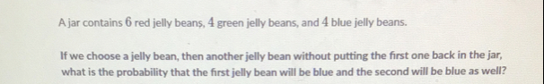 A jar contains 6 red jelly beans, 4 green jelly beans, and 4 blue jelly beans. 
If we choose a jelly bean, then another jelly bean without putting the first one back in the jar, 
what is the probability that the first jelly bean will be blue and the second will be blue as well?