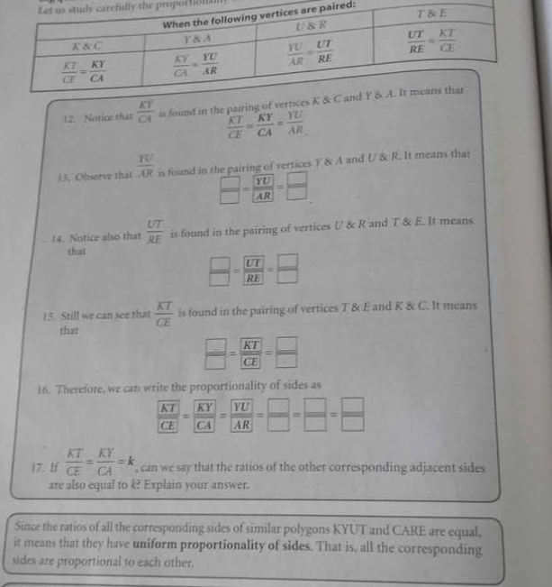 proporfion.
red:
12. Notice that  KY/CA  is found in the pairing of vertices
 KT/CE = KY/CA = YU/AR 
15, Observe that  YU/AR  is found in the pairing of vertices Y & A and U & R. It means that
 □ /□  =frac YUAR= □ /□  
14. Notice also that  UT/RE  is found in the pairing of vertices U & R and T & E. It means
that
 □ /□  = UT/RE = □ /□  
15. Still we can see that  KT/CE  is found in the pairing of vertices T & E and K & C. It means
that
 □ /□  = KT/CE = □ /□  
16. Therefore, we can write the proportionality of sides as
frac  KT CE=frac  KY CA=frac  YU AR= □ /□  = □ /□  
17. If  KT/CE = KY/CA =k , can we say that the ratios of the other corresponding adjacent sides
are also equal to k? Explain your answer.
Since the ratios of all the corresponding sides of similar polygons KYUT and CARE are equal,
it means that they have uniform proportionality of sides. That is, all the corresponding
sides are proportional to each other.