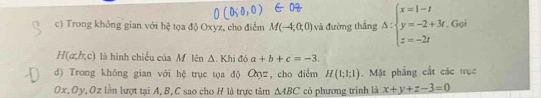 Trong không gian với hệ tọa độ Oxyz, cho điểm M(-4;0;0) và đường thẳng △ :beginarrayl x=1-t y=-2+3t z=-2tendarray.. Gọi
H(a,b,c) là hình chiếu của Mô lên Δ. Khi đó a+b+c=-3. 
d) Trong không gian với hệ trục tọa độ Oyz, cho điểm H(1;1;1). Mặt phẳng cắt các trục
Ox, Oy, Oz lần lượt tại A, B, C sao cho H là trực tâm △ ABC có phương trình là x+y+z-3=0