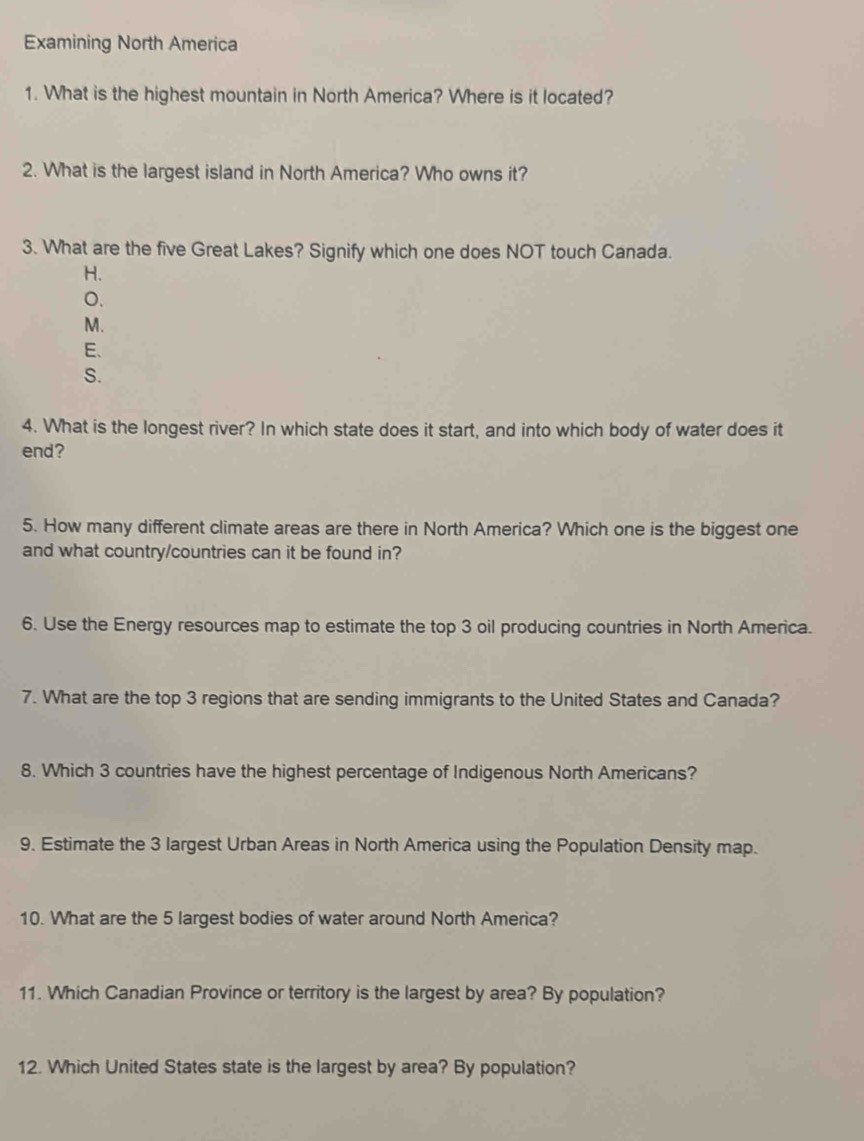 Examining North America
1. What is the highest mountain in North America? Where is it located?
2. What is the largest island in North America? Who owns it?
3. What are the five Great Lakes? Signify which one does NOT touch Canada.
H.
0.
M.
E、
S.
4. What is the longest river? In which state does it start, and into which body of water does it
end?
5. How many different climate areas are there in North America? Which one is the biggest one
and what country/countries can it be found in?
6. Use the Energy resources map to estimate the top 3 oil producing countries in North America.
7. What are the top 3 regions that are sending immigrants to the United States and Canada?
8. Which 3 countries have the highest percentage of Indigenous North Americans?
9. Estimate the 3 largest Urban Areas in North America using the Population Density map.
10. What are the 5 largest bodies of water around North America?
11. Which Canadian Province or territory is the largest by area? By population?
12. Which United States state is the largest by area? By population?