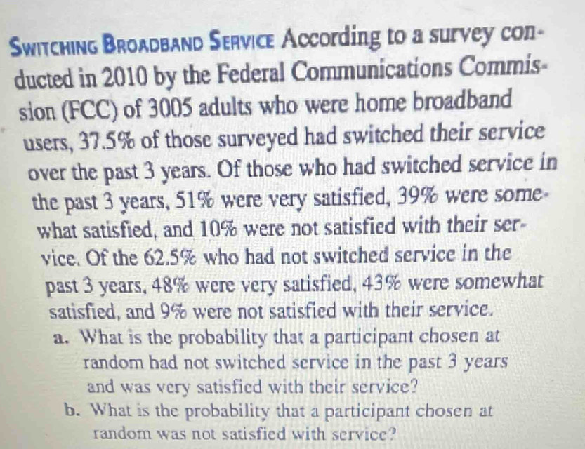 Switching Broadband Service According to a survey con- 
ducted in 2010 by the Federal Communications Commis- 
sion (FCC) of 3005 adults who were home broadband 
users, 37.5% of those surveyed had switched their service 
over the past 3 years. Of those who had switched service in 
the past 3 years, 51% were very satisfied, 39% were some- 
what satisfied, and 10% were not satisfied with their ser- 
vice. Of the 62.5% who had not switched service in the 
past 3 years, 48% were very satisfied, 43% were somewhat 
satisfied, and 9% were not satisfied with their service. 
a. What is the probability that a participant chosen at 
random had not switched service in the past 3 years
and was very satisfied with their service? 
b. What is the probability that a participant chosen at 
random was not satisfied with service?