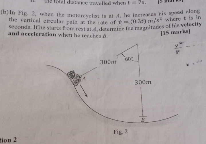 the total distance travelled when t=7s. [5 maYks]
(b)In Fig. 2, when the motorcyclist is at A, he increases his speed along
the vertical circular path at the rate of dot v=(0.3t)m/s^2 where t is in
seconds. If he starts from rest at A, determine the magnitudes of his velocity
and acceleration when he reaches B.
[15 marks]
Fig. 2
tion 2