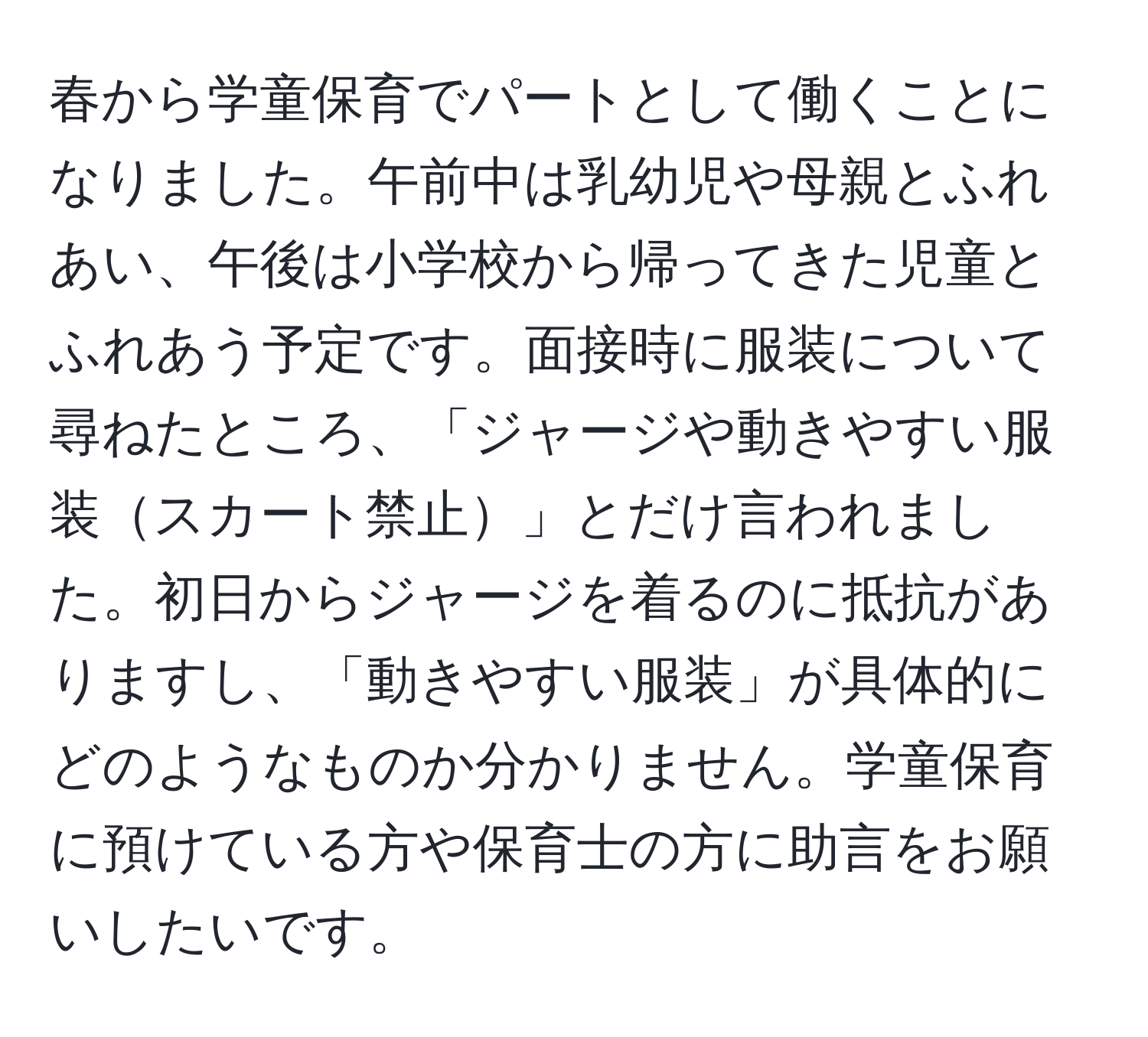 春から学童保育でパートとして働くことになりました。午前中は乳幼児や母親とふれあい、午後は小学校から帰ってきた児童とふれあう予定です。面接時に服装について尋ねたところ、「ジャージや動きやすい服装スカート禁止」とだけ言われました。初日からジャージを着るのに抵抗がありますし、「動きやすい服装」が具体的にどのようなものか分かりません。学童保育に預けている方や保育士の方に助言をお願いしたいです。