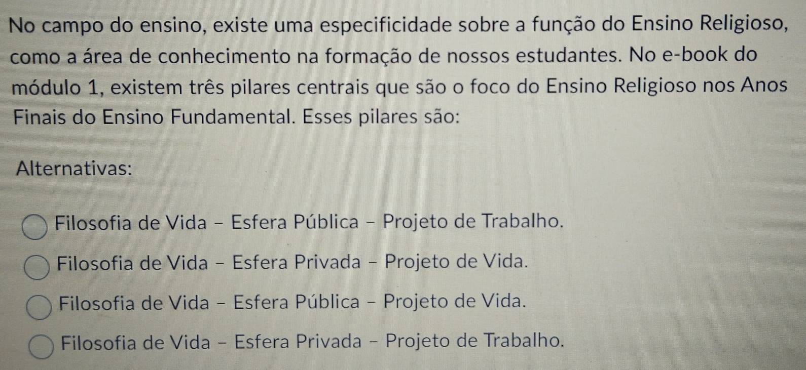 No campo do ensino, existe uma especificidade sobre a função do Ensino Religioso,
como a área de conhecimento na formação de nossos estudantes. No e-book do
módulo 1, existem três pilares centrais que são o foco do Ensino Religioso nos Anos
Finais do Ensino Fundamental. Esses pilares são:
Alternativas:
Filosofia de Vida - Esfera Pública - Projeto de Trabalho.
Filosofia de Vida - Esfera Privada - Projeto de Vida.
Filosofia de Vida - Esfera Pública - Projeto de Vida.
Filosofia de Vida - Esfera Privada - Projeto de Trabalho.