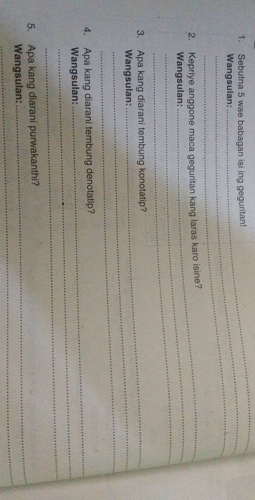 Sebutna 5 wae babagan isi ing geguritan! 
Wangsulan: 
_ 
_ 
2. Kepriye anggone maca geguritan kang laras karo isine? 
_ 
Wangsulan: 
3. Apa kang diarani tembung konotatip? 
Wangsulan: 
_ 
4. Apa kang diarani tembung denotatip? 
Wangsulan: 
_ 
_ 
5. Apa kang diarani purwakanthi? 
_ 
Wangsulan: