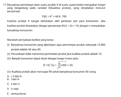 Banyaknya permintaan akan suatu produk X di suatu supermarket merupakan fungsi
yang bergantung pada variabel K (kualitas produk), yang dinyatakan menurut
persamaan
F(K)=K^2+60K-700
Kuallitas produk X sangat ditentukan oeh penilaian dari para konsumen. Jika
kualitas produk dinyatakan dengan persamaan K(n)=2n+10 , dengan n menyatakan
banyaknya konsumen.
Manakah pernyataan berikut yang benar.
(i) Banyaknya konsumen yang diperlukan agar permintaan produk sebanyak 12.800
produk adalah 40 atau 80.
(ii) Perusahaan tidak menerima permintaan produk jika kualitas produk adalah 10.
(iiii) Banyak konsumen dapat dicari dengan fungsi invers yaitu
(F· K)^-1(x)=sqrt(frac x)4+400+20. 
(iv) Kualitas produk akan mencapai 90 untuk banyaknya konsumen 40 orang.
A. i, iidan ii
B. i dan ii
C. i dan iv
D. iv saja
E. semua bena