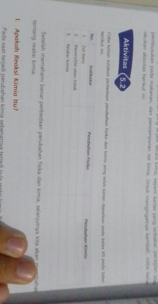 terjaui secara kimia, seperti kertas yang terbakar, peragian atau 
pembusukan pada makanan, dan pencampuran zat kimia. Untuk mengingatnya kembali, coba kalian 
lakukan aktivitas berikut ini. 
Aktivitas 5.2
Coba kalian tuliskan perbedaan perubahan fisika dan kimia yang telah kalian dapatkan pada kelas VII pada tabei 
berikut ini. 
Setelah memahami benar perbedaan perubahan fisika dan kimia, selanjutnya kita akan membahas 
tentang reaksi kimia. 
1. Apakah Reaksi Kimia Itu? 
Pada saat terjadi perubahan kimia sebenarnya teriadi pula n