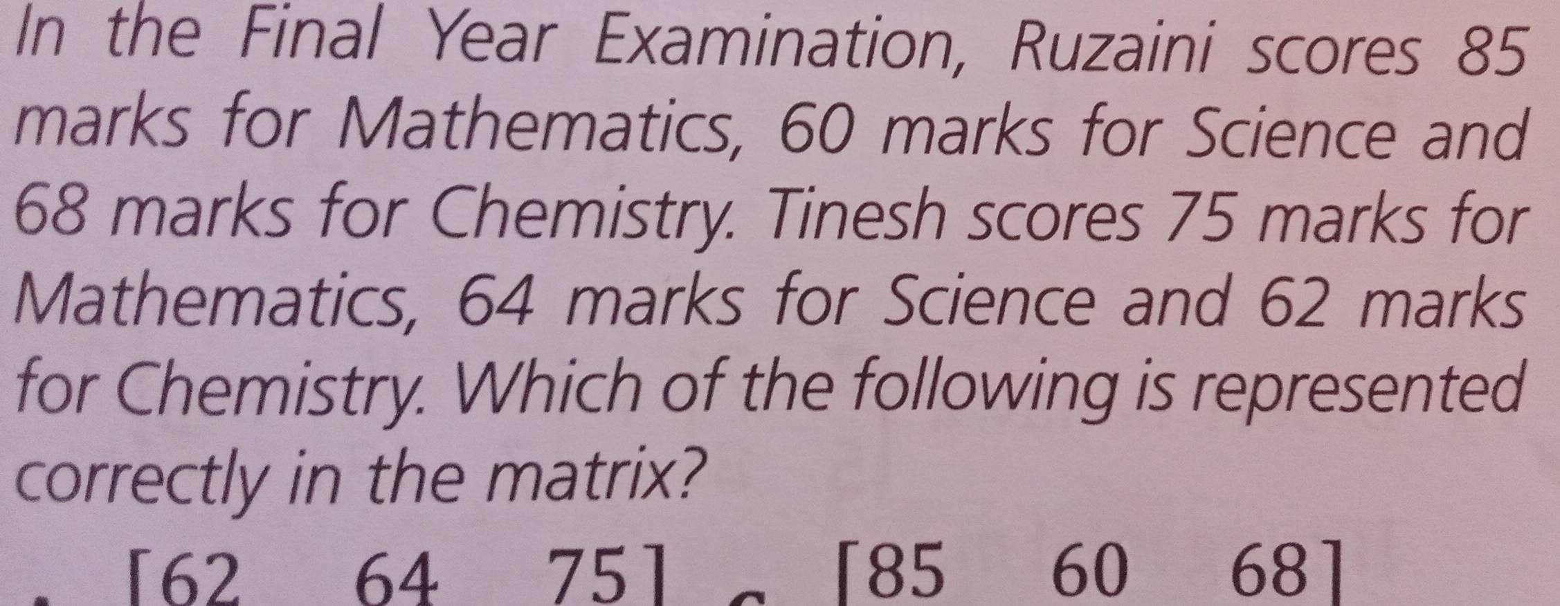 In the Final Year Examination, Ruzaini scores 85
marks for Mathematics, 60 marks for Science and
68 marks for Chemistry. Tinesh scores 75 marks for
Mathematics, 64 marks for Science and 62 marks
for Chemistry. Which of the following is represented
correctly in the matrix?
「 62 64 75 「 85 60 68