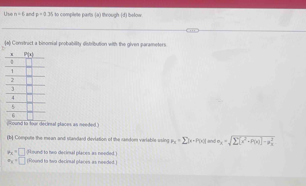 Use n=6 and p=0.35 to complete parts (a) through (d) below.
(a) Construct a binomial probability distribution with the given parameters.
(Round to four decimal places as needed.)
(b) Compute the mean and standard deviation of the random variable using mu _X=sumlimits [x· P(x)] and sigma _X=sqrt sumlimits [x^2· P(x)]-mu _X^2.
mu _X=□ (Round to two decimal places as needed.)
sigma _X=□ (Round to two decimal places as needed.)