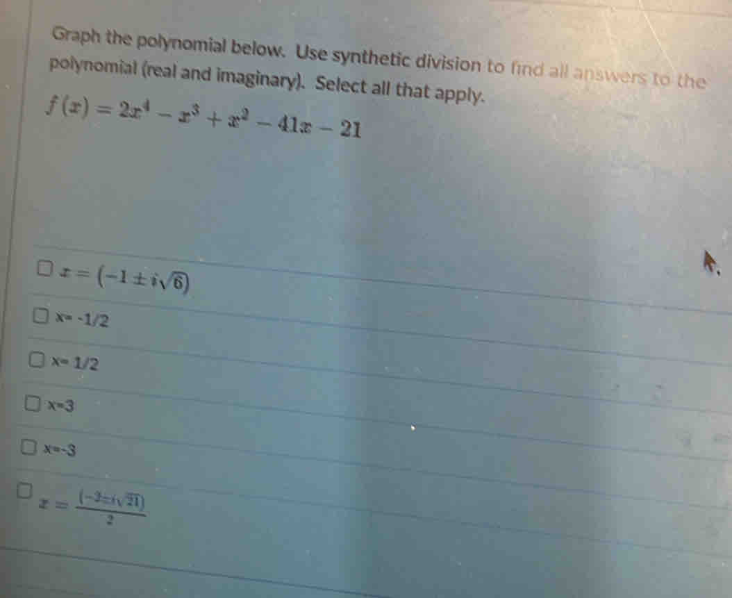 Graph the polynomial below. Use synthetic division to find all answers to the
polynomial (real and imaginary). Select all that apply.
f(x)=2x^4-x^3+x^2-41x-21
x=(-1± isqrt(6))
1
x=-1/2
x=1/2
x=3
x=-3
x= ((-3± isqrt(21)))/2 