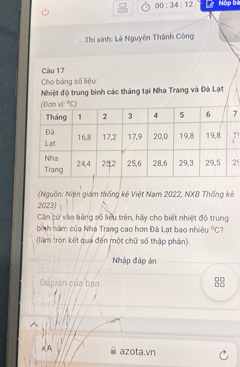 00:34:12 Nộp bà
Thí sinh: Lê Nguyễn Thành Công
Câu 17
Cho báng số liệu:
Nhiệt độ trung bình các tháng tại Nha Trang và Đà Lạt
7
'
(Nguồn: Niện giám thống kê Việt Nam 2022, NXB Thống kê
2023)
Căn cứ vào bảng số liệu trên, hãy cho biết nhiệt độ trung
bình năm của Nha Trang cao hơn Đà Lạt bao nhiêu°C 7
(làm tròn kết quả đến một chữ số thập phân).
Nhập đáp án
Đáp án của bạn
△ A azota.vn