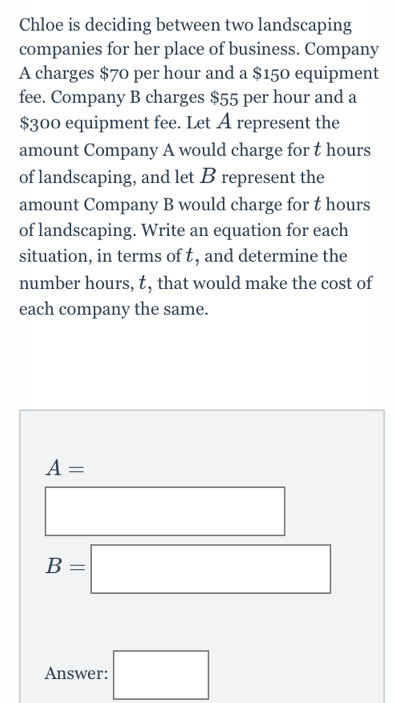 Chloe is deciding between two landscaping 
companies for her place of business. Company 
A charges $70 per hour and a $150 equipment 
fee. Company B charges $55 per hour and a
$300 equipment fee. Let A represent the 
amount Company A would charge for t hours
of landscaping, and let B represent the 
amount Company B would charge for t hours
of landscaping. Write an equation for each 
situation, in terms of , and determine the 
number hours, , that would make the cost of 
each company the same.
A=
□  x_ □ /□  
B=□
Answer: □