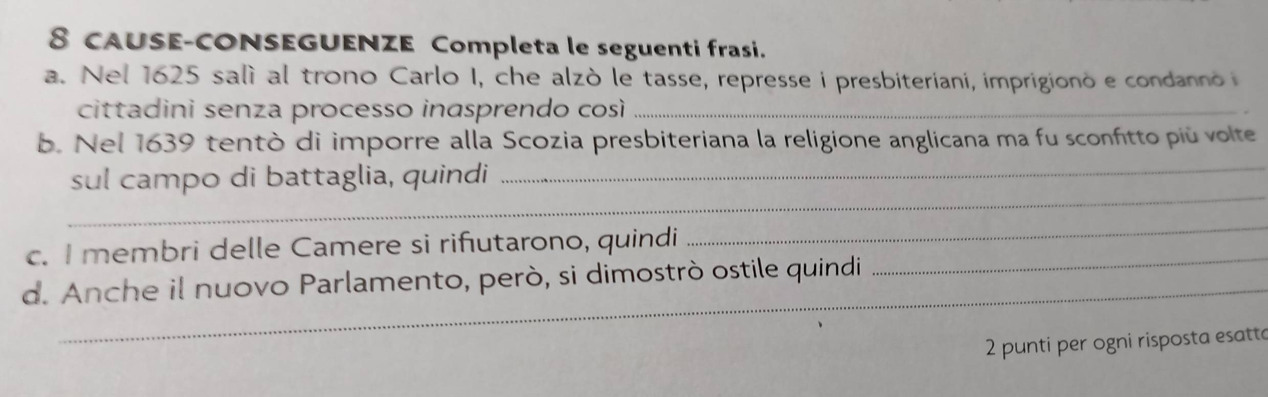 CAUSE-CONSEGUENZE Completa le seguenti frasi. 
a. Nel 1625 salì al trono Carlo I, che alzò le tasse, represse i presbiteriani, imprigionò e condanno 
cittadini senza processo inasprendo così_ 
b. Nel 1639 tentò di imporre alla Scozia presbiteriana la religione anglicana ma fu sconfitto più volte 
_ 
sul campo di battaglia, quindi 
_ 
c. I membri delle Camere si rifutarono, quindi_ 
_ 
d. Anche il nuovo Parlamento, però, si dimostrò ostile quindi 
2 punti per ogni risposta esatte