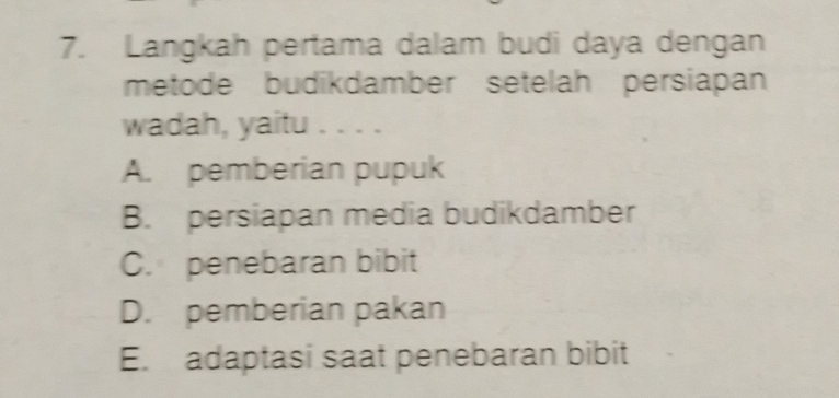 Langkah pertama dalam budi daya dengan
metode budikdamber setelah persiapan
wadah, yaitu . . . .
A. pemberian pupuk
B. persiapan media budikdamber
C. penebaran bibit
D. pemberian pakan
E. adaptasi saat penebaran bibit