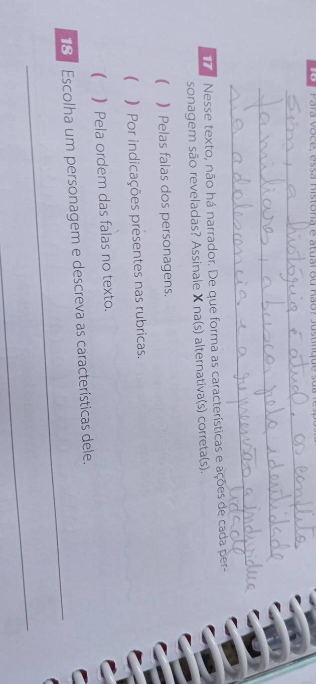 Para voce, essa nistoria e atual ou não? Justi q u 
_ 
_ 
_ 
Nesse texto, não há narrador. De que forma as características e ações de cada per- 
sonagem são reveladas? Assinale X na(s) alternativa(s) correta(s). 
( )Pelas falas dos personagens. 
( ) Por indicações presentes nas rubricas. 
( Pela ordem das falas no texto. 
_ 
18 Escolha um personagem e descreva as características dele. 
_
