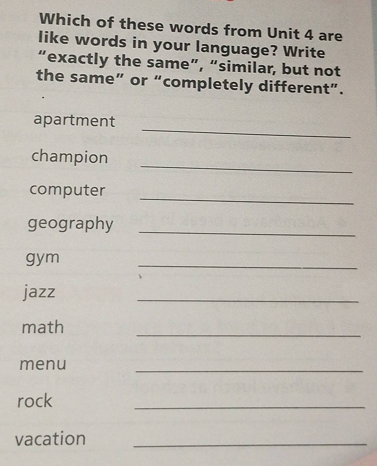 Which of these words from Unit 4 are 
like words in your language? Write 
“exactly the same”, “similar, but not 
the same” or “completely different”. 
_ 
apartment 
_ 
champion 
_ 
computer 
geography_ 
gym 
_ 
jazz 
_ 
_ 
math 
menu 
_ 
rock 
_ 
vacation_