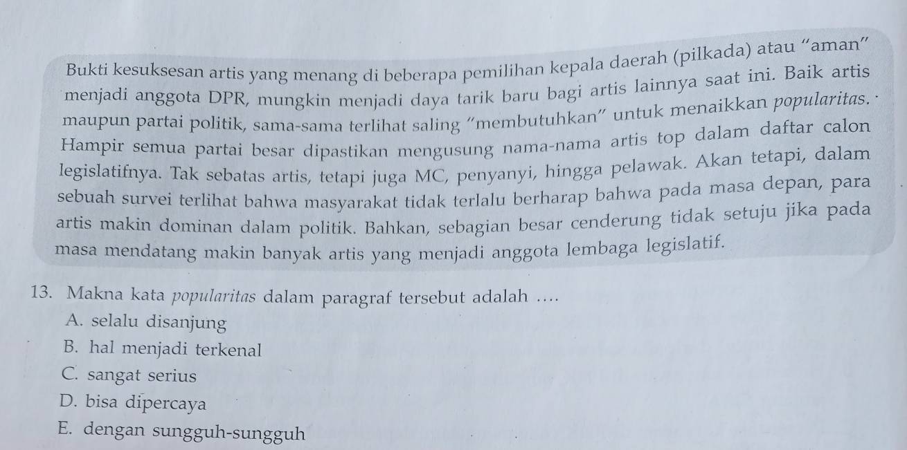 Bukti kesuksesan artis yang menang di beberapa pemilihan kepala daerah (pilkada) atau “aman”
menjadi anggota DPR, mungkin menjadi daya tarik baru bagi artis lainnya saat ini. Baik artis
maupun partai politik, sama-sama terlihat saling “membutuhkan” untuk menaikkan popularitas. ·
Hampir semua partai besar dipastikan mengusung nama-nama artis top dalam daftar calon
legislatifnya. Tak sebatas artis, tetapi juga MC, penyanyi, hingga pelawak. Akan tetapi, dalam
sebuah survei terlihat bahwa masyarakat tidak terlalu berharap bahwa pada masa depan, para
artis makin dominan dalam politik. Bahkan, sebagian besar cenderung tidak setuju jika pada
masa mendatang makin banyak artis yang menjadi anggota lembaga legislatif.
13. Makna kata popularitas dalam paragraf tersebut adalah ....
A. selalu disanjung
B. hal menjadi terkenal
C. sangat serius
D. bisa dipercaya
E. dengan sungguh-sungguh